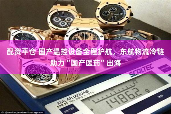 配资平仓 国产温控设备全程护航，东航物流冷链助力“国产医药”出海