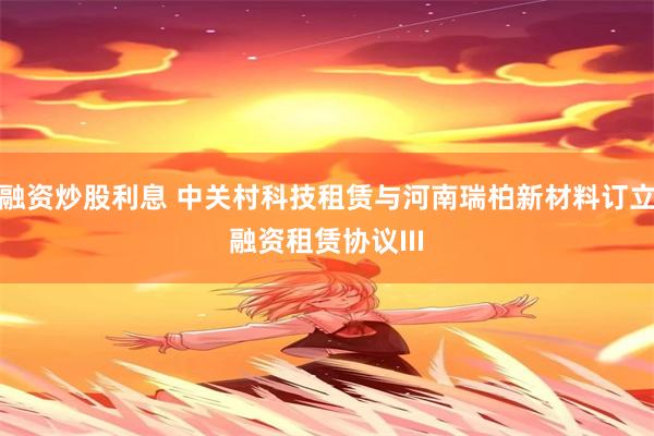 融资炒股利息 中关村科技租赁与河南瑞柏新材料订立融资租赁协议III