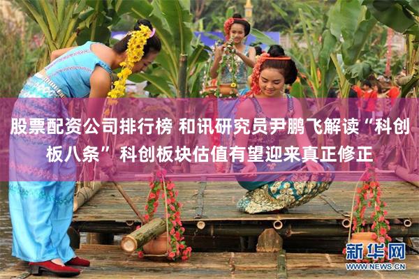 股票配资公司排行榜 和讯研究员尹鹏飞解读“科创板八条” 科创板块估值有望迎来真正修正