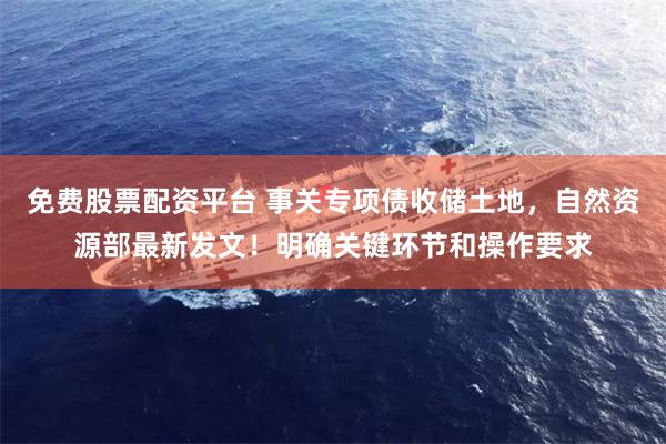 免费股票配资平台 事关专项债收储土地，自然资源部最新发文！明确关键环节和操作要求