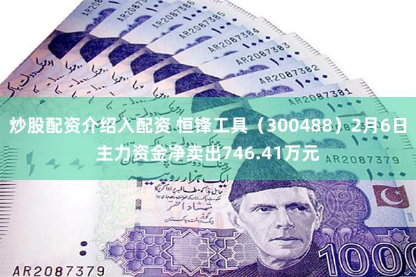 炒股配资介绍入配资 恒锋工具（300488）2月6日主力资金净卖出746.41万元