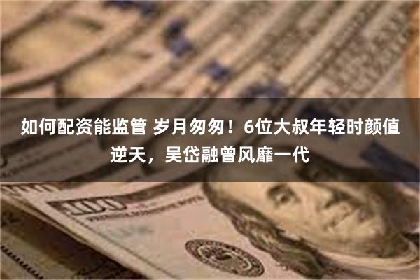 如何配资能监管 岁月匆匆！6位大叔年轻时颜值逆天，吴岱融曾风靡一代