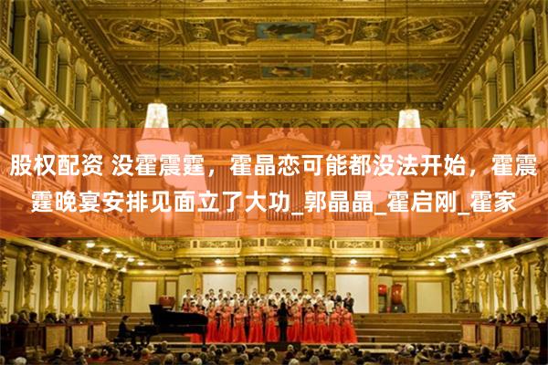 股权配资 没霍震霆，霍晶恋可能都没法开始，霍震霆晚宴安排见面立了大功_郭晶晶_霍启刚_霍家