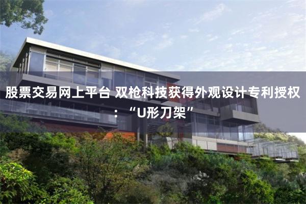 股票交易网上平台 双枪科技获得外观设计专利授权：“U形刀架”