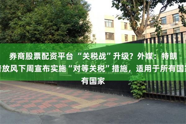 券商股票配资平台 “关税战”升级？外媒：特朗普放风下周宣布实施“对等关税”措施，适用于所有国家