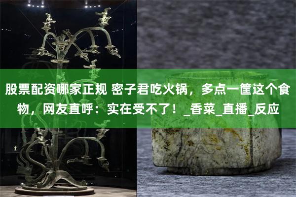 股票配资哪家正规 密子君吃火锅，多点一筐这个食物，网友直呼：实在受不了！_香菜_直播_反应
