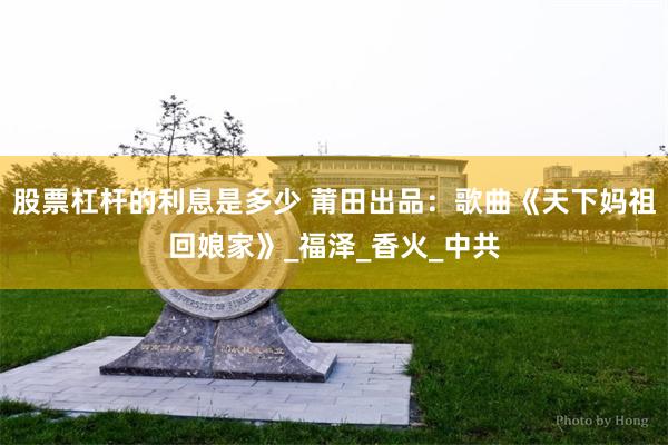 股票杠杆的利息是多少 莆田出品：歌曲《天下妈祖回娘家》_福泽_香火_中共