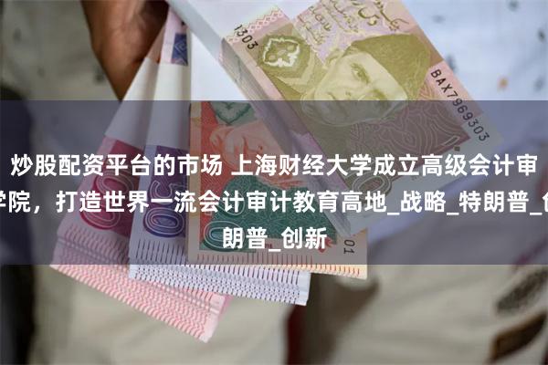炒股配资平台的市场 上海财经大学成立高级会计审计学院，打造世界一流会计审计教育高地_战略_特朗普_创新
