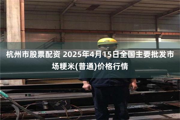 杭州市股票配资 2025年4月15日全国主要批发市场粳米(普通)价格行情