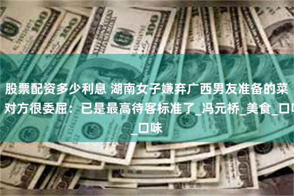 股票配资多少利息 湖南女子嫌弃广西男友准备的菜，对方很委屈：已是最高待客标准了_冯元桥_美食_口味