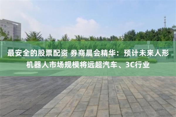 最安全的股票配资 券商晨会精华：预计未来人形机器人市场规模将远超汽车、3C行业