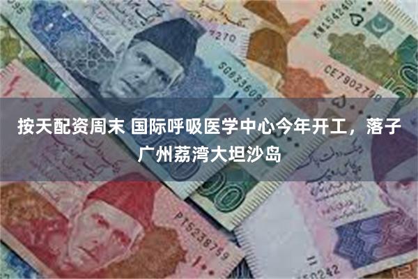 按天配资周末 国际呼吸医学中心今年开工，落子广州荔湾大坦沙岛