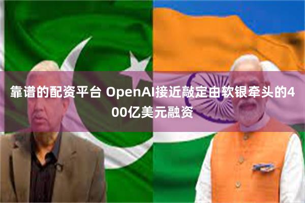 靠谱的配资平台 OpenAI接近敲定由软银牵头的400亿美元融资