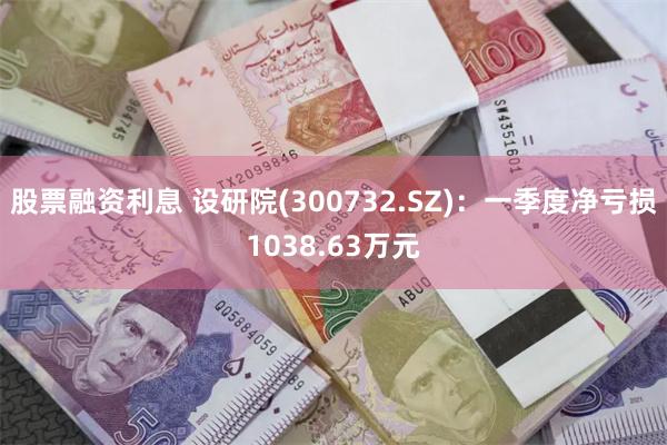 股票融资利息 设研院(300732.SZ)：一季度净亏损1038.63万元