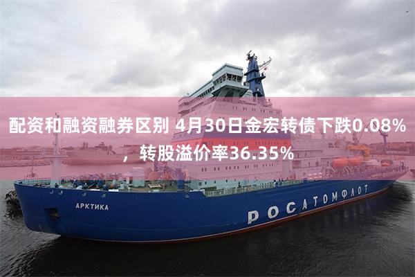 配资和融资融券区别 4月30日金宏转债下跌0.08%，转股溢价率36.35%