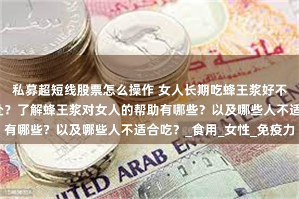 私募超短线股票怎么操作 女人长期吃蜂王浆好不好？吃蜂王浆有啥好处？了解蜂王浆对女人的帮助有哪些？以及哪些人不适合吃？_食用_女性_免疫力