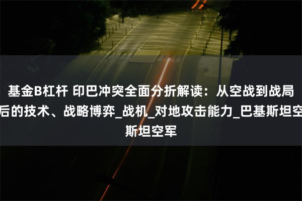 基金B杠杆 印巴冲突全面分折解读：从空战到战局背后的技术、战略博弈_战机_对地攻击能力_巴基斯坦空军