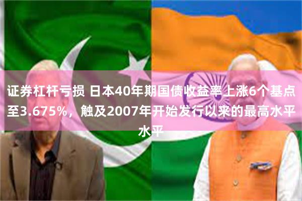 证券杠杆亏损 日本40年期国债收益率上涨6个基点至3.675%，触及2007年开始发行以来的最高水平