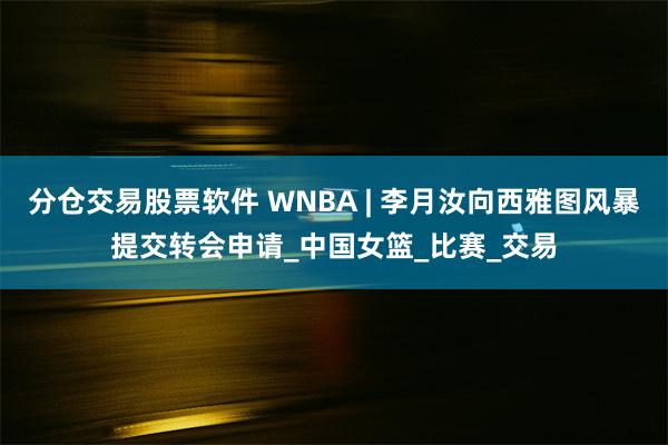 分仓交易股票软件 WNBA | 李月汝向西雅图风暴提交转会申请_中国女篮_比赛_交易