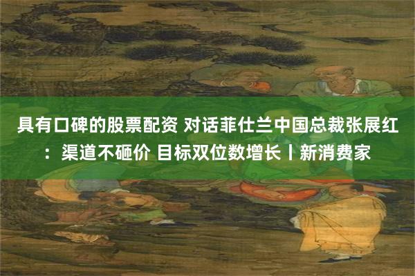 具有口碑的股票配资 对话菲仕兰中国总裁张展红：渠道不砸价 目标双位数增长丨新消费家