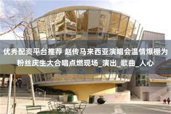 优秀配资平台推荐 赵传马来西亚演唱会温情爆棚为粉丝庆生大合唱点燃现场_演出_歌曲_人心