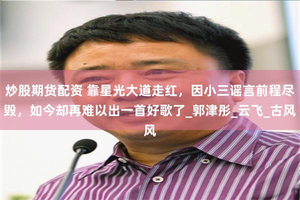 炒股期货配资 靠星光大道走红，因小三谣言前程尽毁，如今却再难以出一首好歌了_郭津彤_云飞_古风