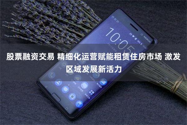 股票融资交易 精细化运营赋能租赁住房市场 激发区域发展新活力