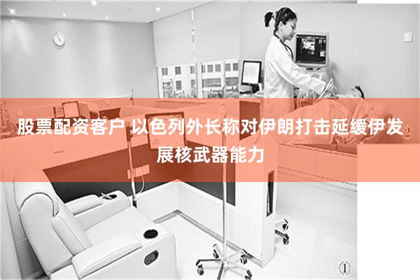 股票配资客户 以色列外长称对伊朗打击延缓伊发展核武器能力