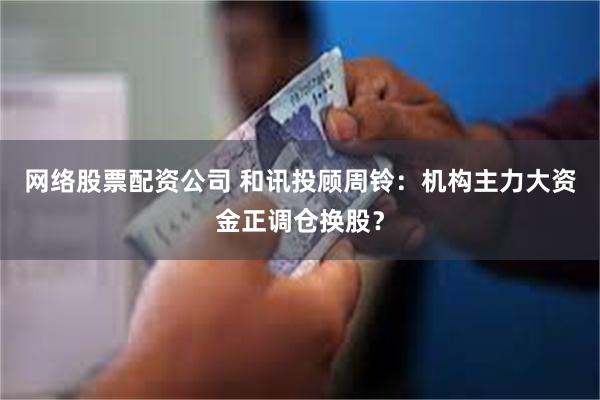 网络股票配资公司 和讯投顾周铃：机构主力大资金正调仓换股？