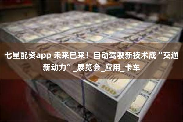 七星配资app 未来已来！自动驾驶新技术成“交通新动力”_展览会_应用_卡车