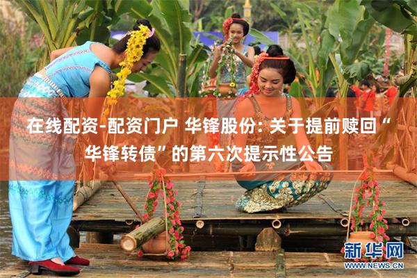 在线配资-配资门户 华锋股份: 关于提前赎回“华锋转债”的第六次提示性公告
