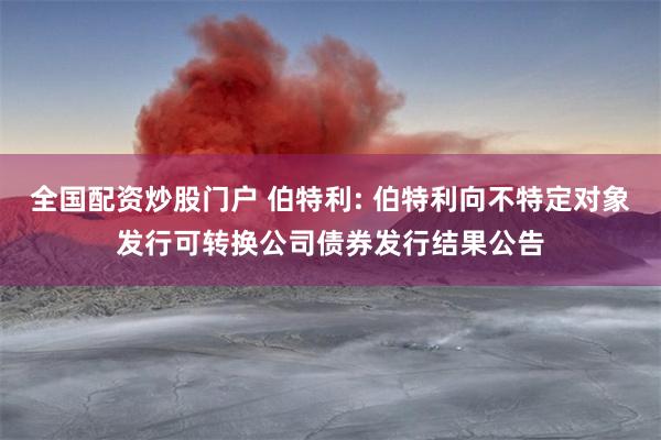 全国配资炒股门户 伯特利: 伯特利向不特定对象发行可转换公司债券发行结果公告
